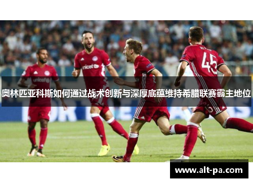 奥林匹亚科斯如何通过战术创新与深厚底蕴维持希腊联赛霸主地位