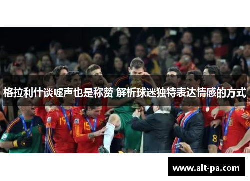 格拉利什谈嘘声也是称赞 解析球迷独特表达情感的方式