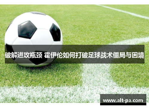 破解进攻瓶颈 霍伊伦如何打破足球战术僵局与困境