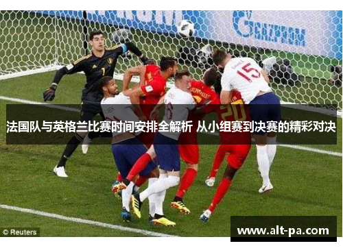 法国队与英格兰比赛时间安排全解析 从小组赛到决赛的精彩对决