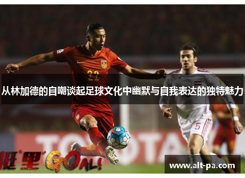 从林加德的自嘲谈起足球文化中幽默与自我表达的独特魅力