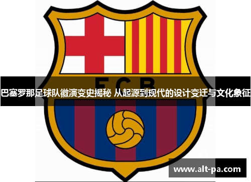 巴塞罗那足球队徽演变史揭秘 从起源到现代的设计变迁与文化象征