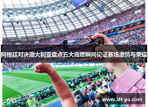 阿根廷对决澳大利亚盘点五大高燃瞬间见证赛场激情与荣耀