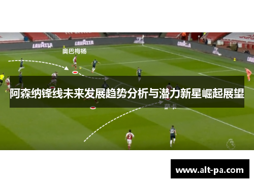 阿森纳锋线未来发展趋势分析与潜力新星崛起展望 阿森纳锋线未来发展趋势分析与潜力新星崛起展望