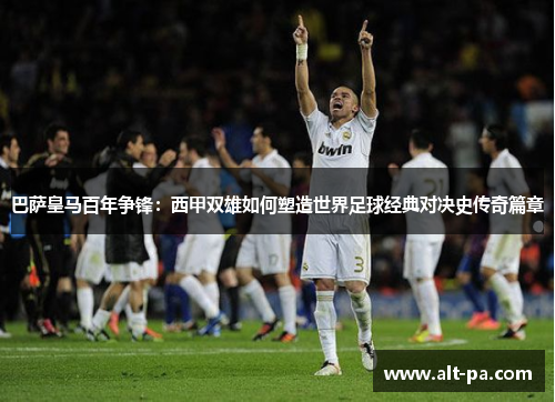 巴萨皇马百年争锋:西甲双雄如何塑造世界足球经典对决史传奇篇章 巴萨皇马百年争锋:西甲双雄如何塑造世界足球经典对决史传奇篇章