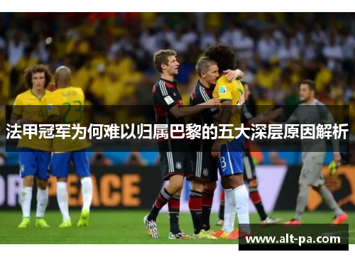 法甲冠军为何难以归属巴黎的五大深层原因解析 法甲冠军为何难以归属巴黎的五大深层原因解析