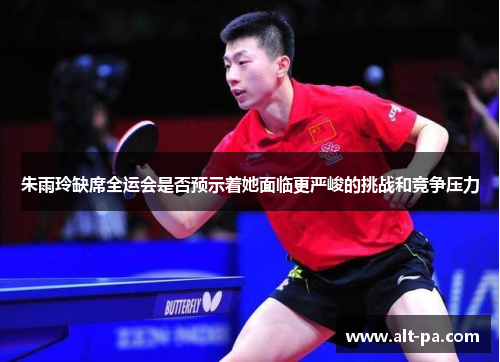 朱雨玲缺席全运会是否预示着她面临更严峻的挑战和竞争压力