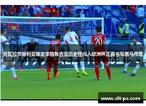 克瓦拉茨赫利亚爆发率格鲁吉亚历史性闯入欧洲杯正赛书写黑马传奇 克瓦拉茨赫利亚爆发率格鲁吉亚历史性闯入欧洲杯正赛书写黑马传奇