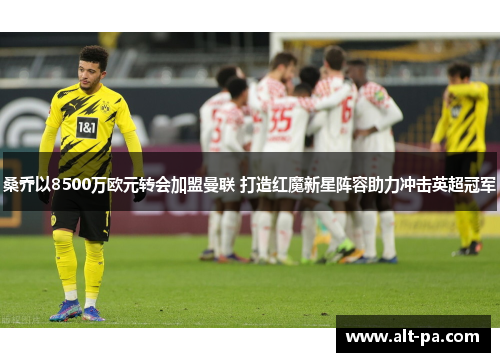 桑乔以8500万欧元转会加盟曼联 打造红魔新星阵容助力冲击英超冠军