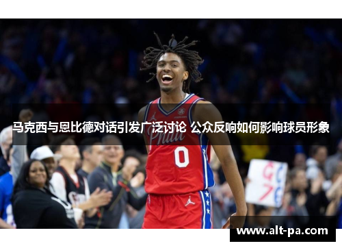 马克西与恩比德对话引发广泛讨论 公众反响如何影响球员形象