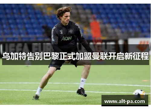 乌加特告别巴黎正式加盟曼联开启新征程