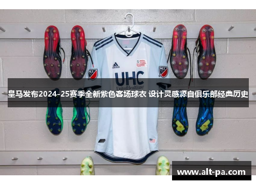 皇马发布2024-25赛季全新紫色客场球衣 设计灵感源自俱乐部经典历史