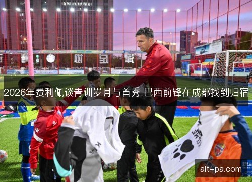 2026年费利佩谈青训岁月与首秀 巴西前锋在成都找到归宿